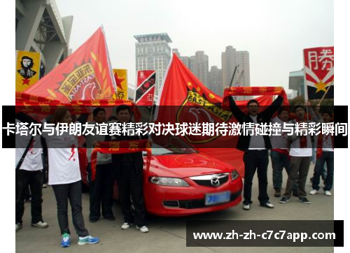 卡塔尔与伊朗友谊赛精彩对决球迷期待激情碰撞与精彩瞬间